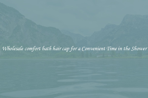 Wholesale comfort bath hair cap for a Convenient Time in the Shower